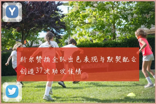 科尔赞扬全队出色表现与默契配合创造37次助攻佳绩