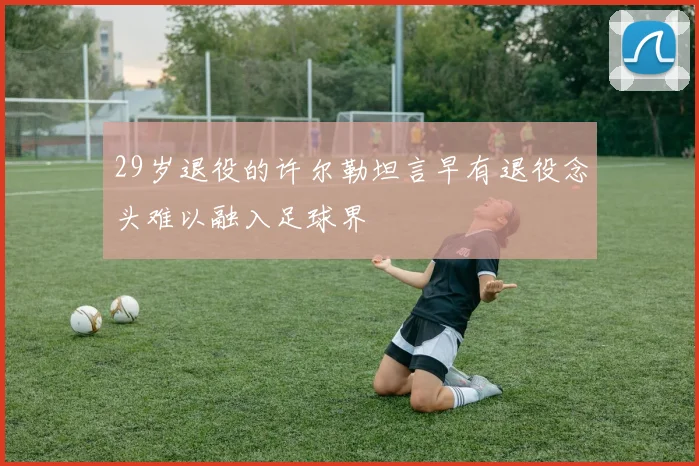 29岁退役的许尔勒坦言早有退役念头难以融入足球界
