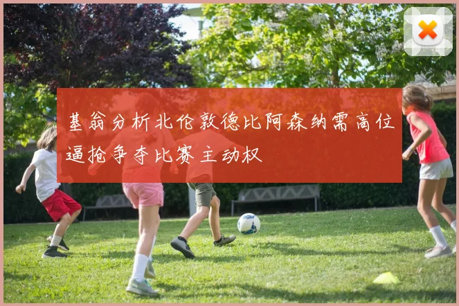 基翁分析北伦敦德比阿森纳需高位逼抢争夺比赛主动权