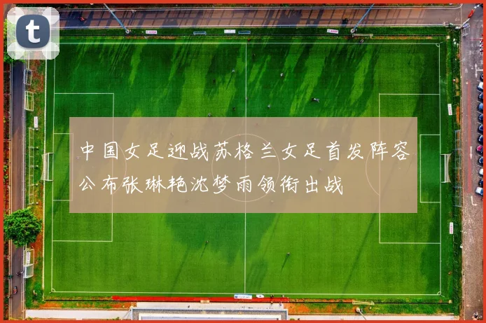 中国女足迎战苏格兰女足首发阵容公布张琳艳沈梦雨领衔出战