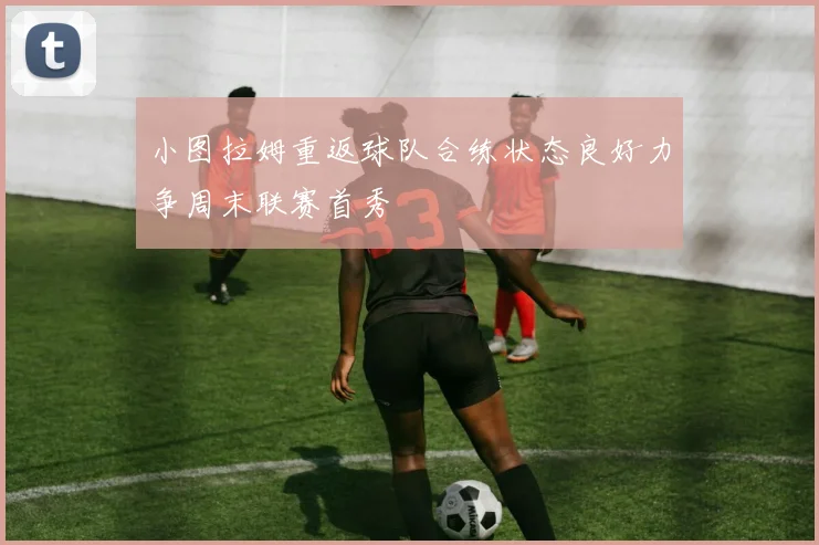 小图拉姆重返球队合练状态良好力争周末联赛首秀