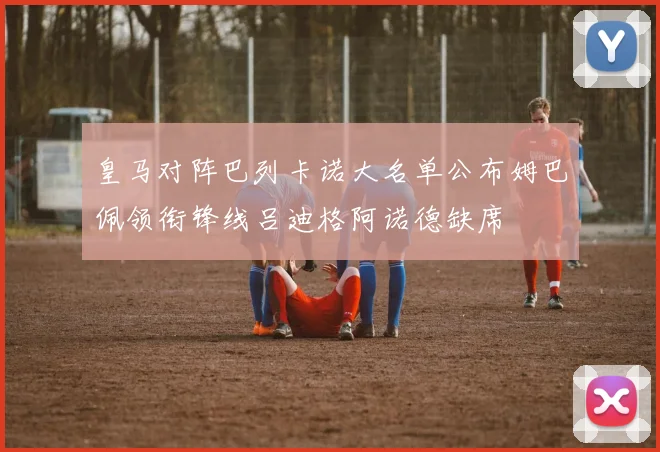 皇马对阵巴列卡诺大名单公布姆巴佩领衔锋线吕迪格阿诺德缺席