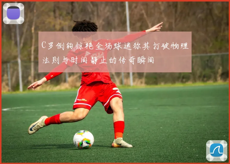 C罗倒钩惊艳全场球迷称其打破物理法则与时间静止的传奇瞬间
