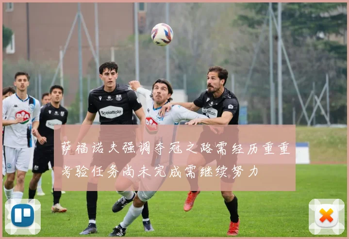 萨福诺夫强调夺冠之路需经历重重考验任务尚未完成需继续努力