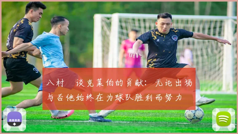 八村塁谈克莱伯的贡献：无论出场与否他始终在为球队胜利而努力
