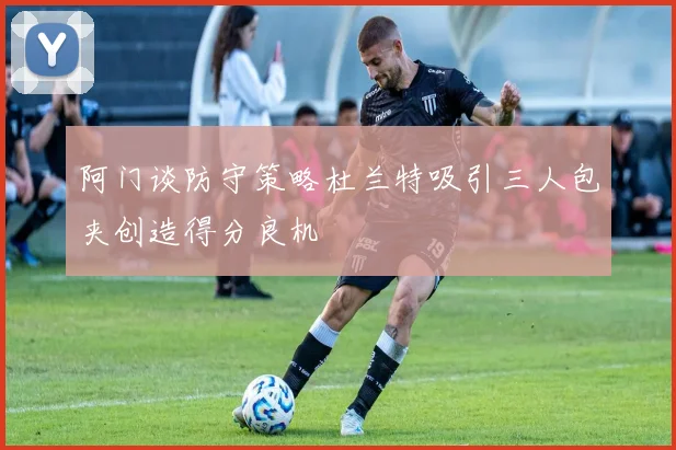 阿门谈防守策略杜兰特吸引三人包夹创造得分良机