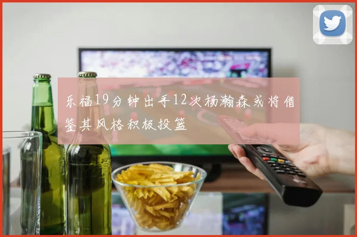 乐福19分钟出手12次杨瀚森或将借鉴其风格积极投篮