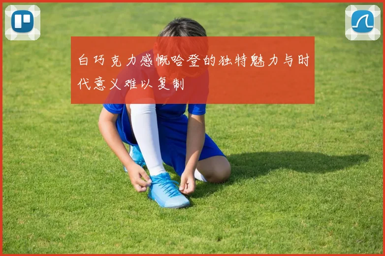 白巧克力感慨哈登的独特魅力与时代意义难以复制