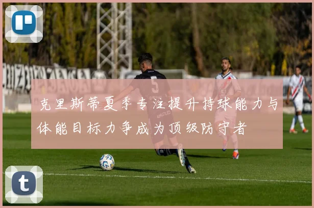 克里斯蒂夏季专注提升持球能力与体能目标力争成为顶级防守者