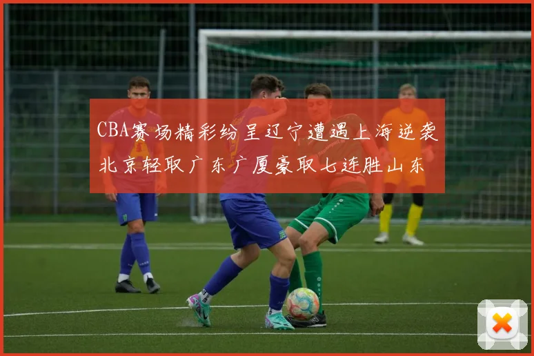 CBA赛场精彩纷呈辽宁遭遇上海逆袭北京轻取广东广厦豪取七连胜山东战胜新疆